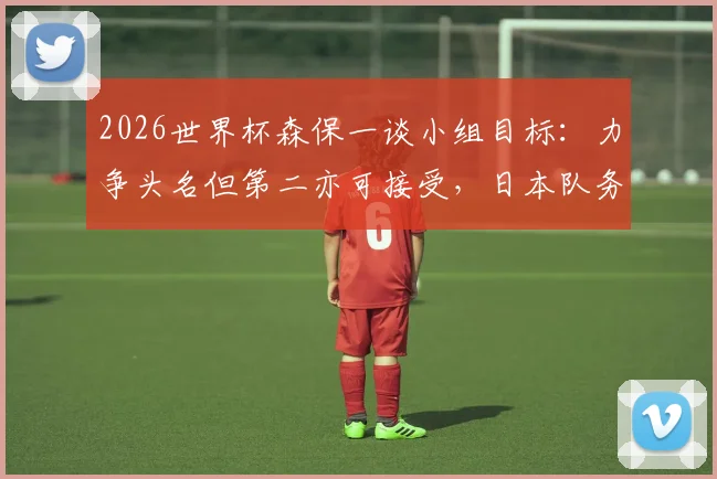 2026世界杯森保一谈小组目标：力争头名但第二亦可接受，日本队务实出线战略解析