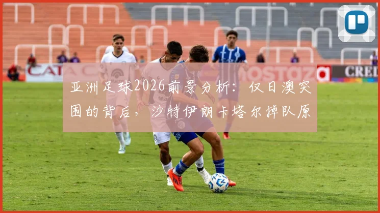 亚洲足球2026前景分析：仅日澳突围的背后，沙特伊朗卡塔尔掉队原因与青训差距解读