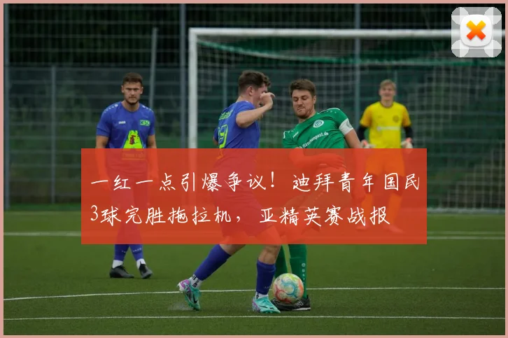 一红一点引爆争议！迪拜青年国民3球完胜拖拉机，亚精英赛战报